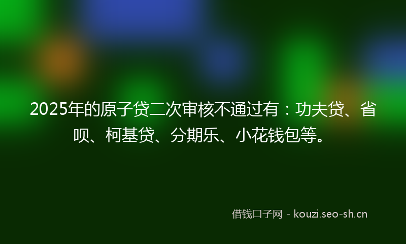 2025年的原子贷二次审核不通过有：功夫贷、省呗、柯基贷、分期乐、小花钱包等。