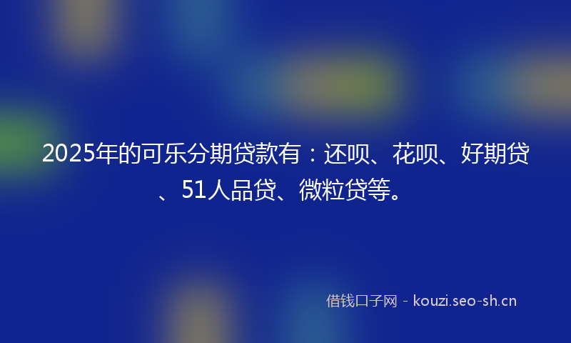 2025年的可乐分期贷款有：还呗、花呗、好期贷、51人品贷、微粒贷等。