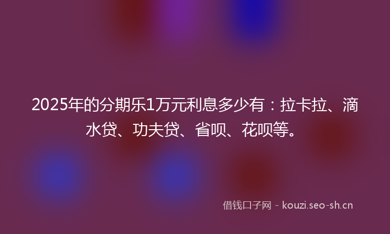 2025年的分期乐1万元利息多少有：拉卡拉、滴水贷、功夫贷、省呗、花呗等。