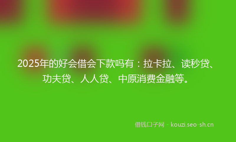 2025年的好会借会下款吗有：拉卡拉、读秒贷、功夫贷、人人贷、中原消费金融等。