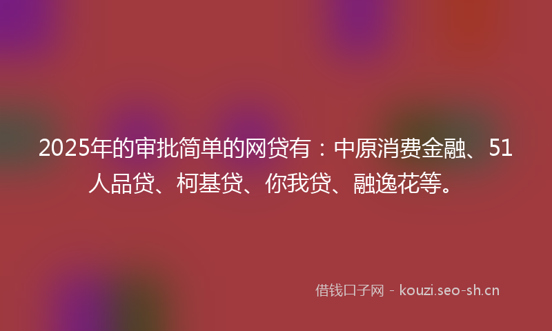 2025年的审批简单的网贷有：中原消费金融、51人品贷、柯基贷、你我贷、融逸花等。