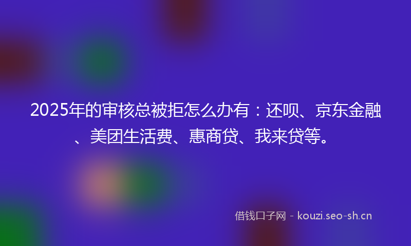 2025年的审核总被拒怎么办有:还呗、京东金融、美团生活费、惠商贷、我来贷等。