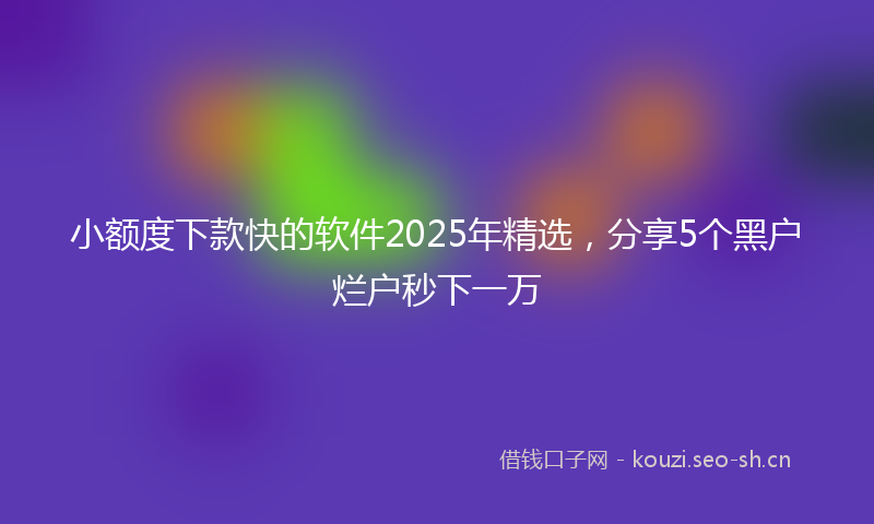 小额度下款快的软件2025年精选，分享5个黑户烂户秒下一万