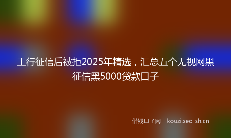 工行征信后被拒2025年精选，汇总五个无视网黑征信黑5000贷款口子