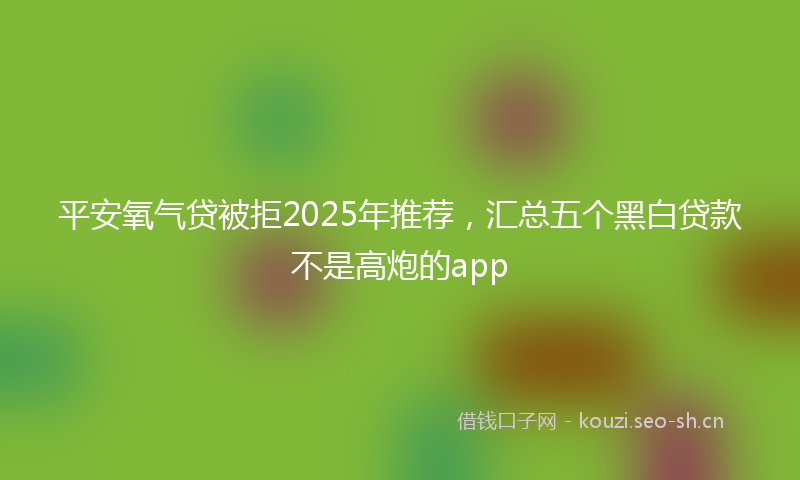 平安氧气贷被拒2025年推荐，汇总五个黑白贷款不是高炮的app