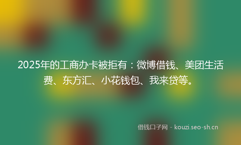 2025年的工商办卡被拒有：微博借钱、美团生活费、东方汇、小花钱包、我来贷等。