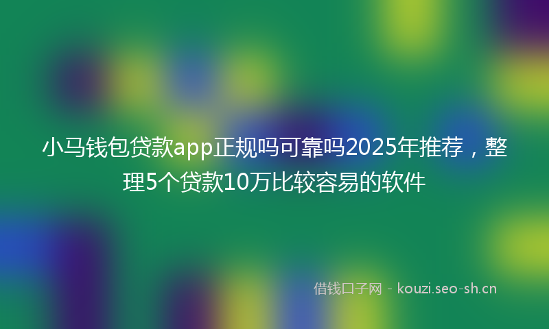小马钱包贷款app正规吗可靠吗2025年推荐，整理5个贷款10万比较容易的软件