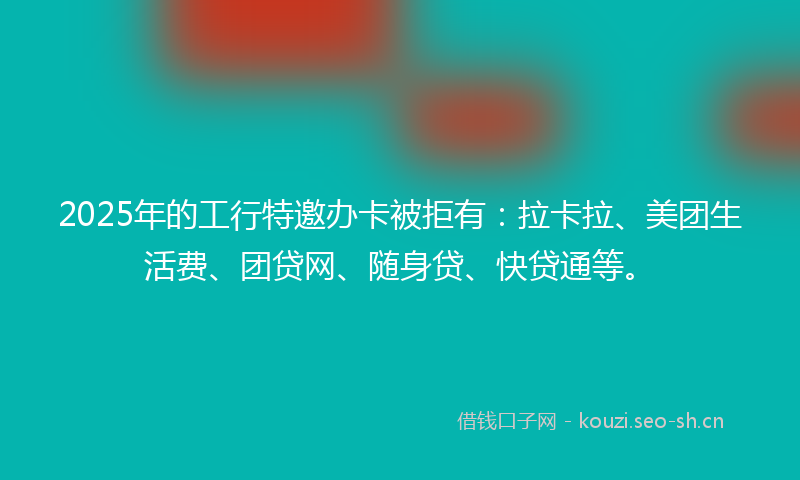 2025年的工行特邀办卡被拒有：拉卡拉、美团生活费、团贷网、随身贷、快贷通等。