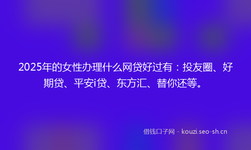 2025年的女性办理什么网贷好过有：投友圈、好期贷、平安i贷、东方汇、替你还等。