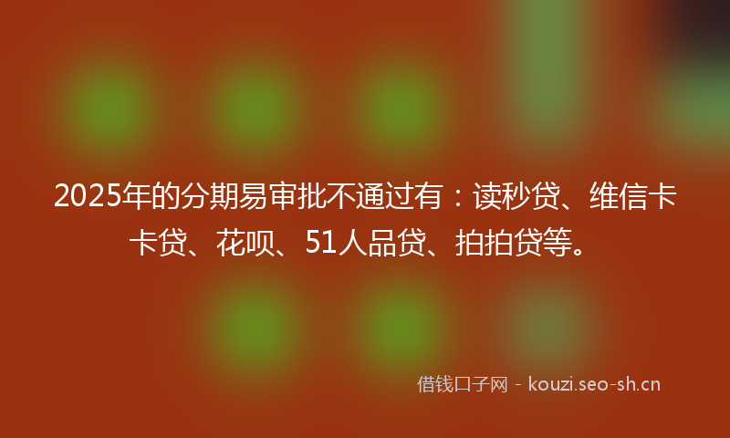 2025年的分期易审批不通过有：读秒贷、维信卡卡贷、花呗、51人品贷、拍拍贷等。