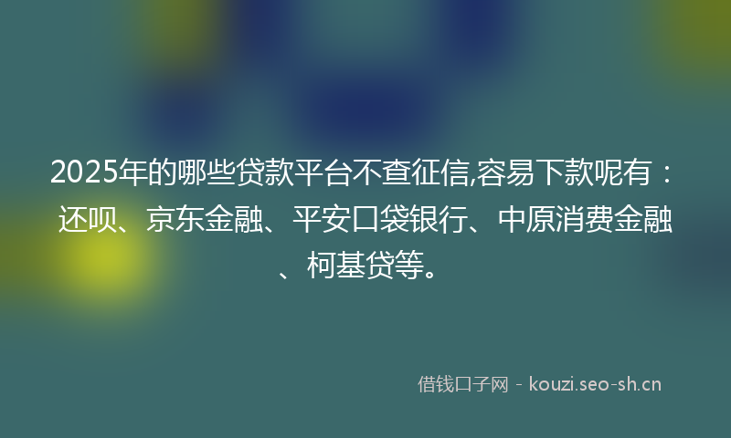 2025年的哪些贷款平台不查征信,容易下款呢有：还呗、京东金融、平安口袋银行、中原消费金融、柯基贷等。