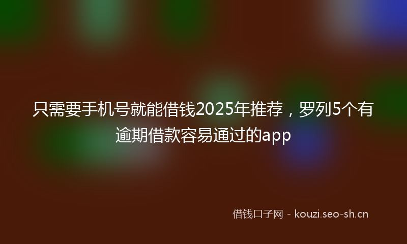只需要手机号就能借钱2025年推荐,罗列5个有逾期借款容易通过的app
