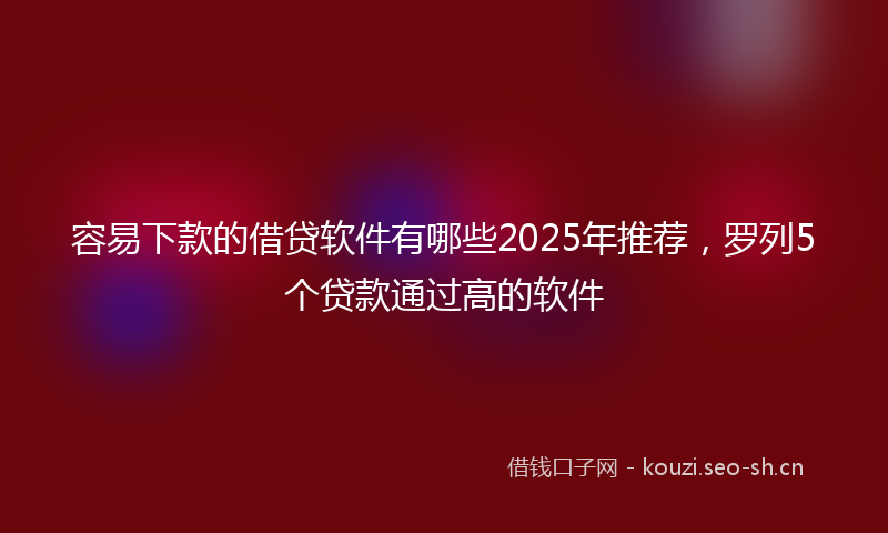 容易下款的借贷软件有哪些2025年推荐，罗列5个贷款通过高的软件