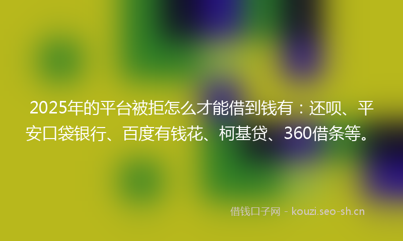 2025年的平台被拒怎么才能借到钱有：还呗、平安口袋银行、百度有钱花、柯基贷、360借条等。