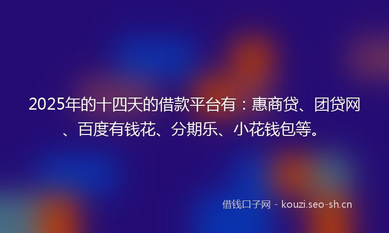 2025年的十四天的借款平台有：惠商贷、团贷网、百度有钱花、分期乐、小花钱包等。