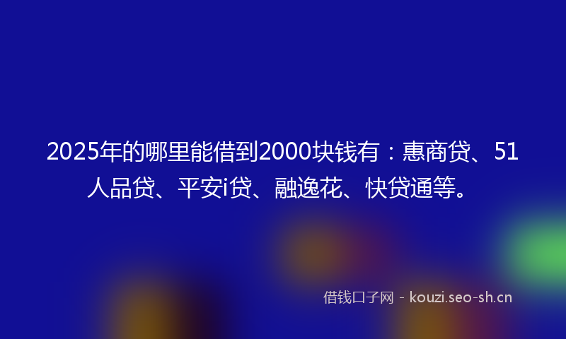 2025年的哪里能借到2000块钱有：惠商贷、51人品贷、平安i贷、融逸花、快贷通等。