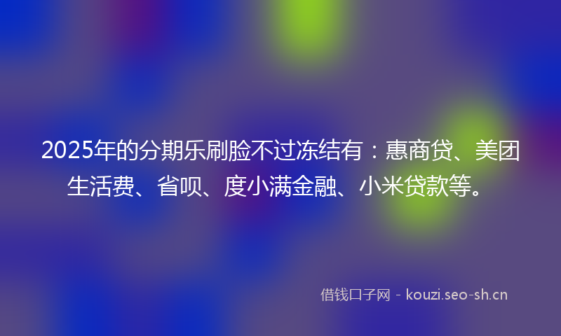 2025年的分期乐刷脸不过冻结有：惠商贷、美团生活费、省呗、度小满金融、小米贷款等。