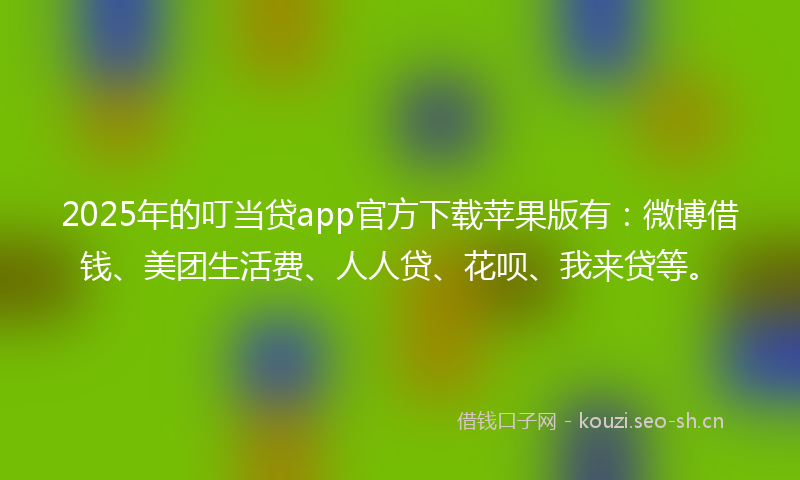 2025年的叮当贷app官方下载苹果版有：微博借钱、美团生活费、人人贷、花呗、我来贷等。