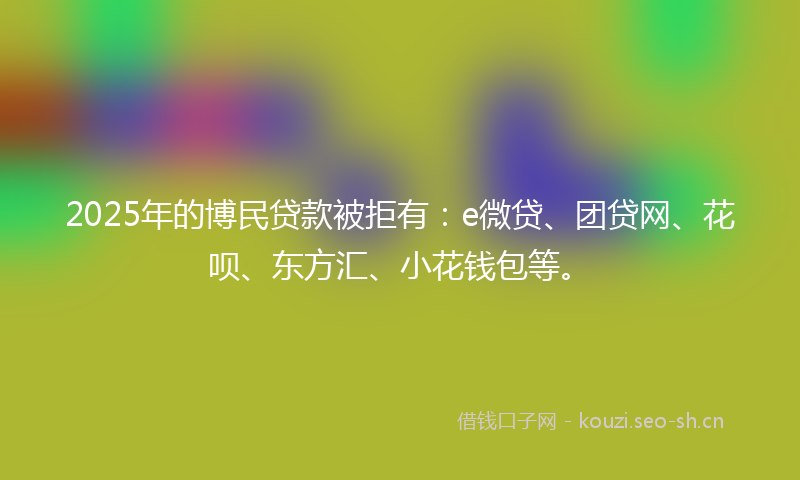 2025年的博民贷款被拒有：e微贷、团贷网、花呗、东方汇、小花钱包等。