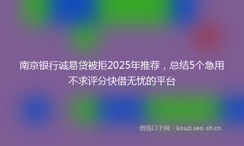 南京银行诚易贷被拒2025年推荐,总结5个急用不求评分快借无忧的平台