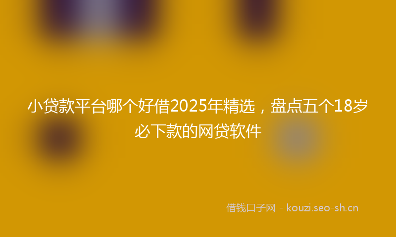 小贷款平台哪个好借2025年精选，盘点五个18岁必下款的网贷软件