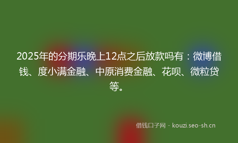 2025年的分期乐晚上12点之后放款吗有:微博借钱、度小满金融、中原消费金融、花呗、微粒贷等。