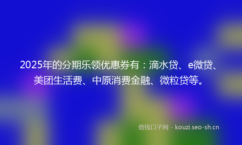 2025年的分期乐领优惠券有：滴水贷、e微贷、美团生活费、中原消费金融、微粒贷等。