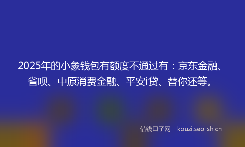 2025年的小象钱包有额度不通过有：京东金融、省呗、中原消费金融、平安i贷、替你还等。