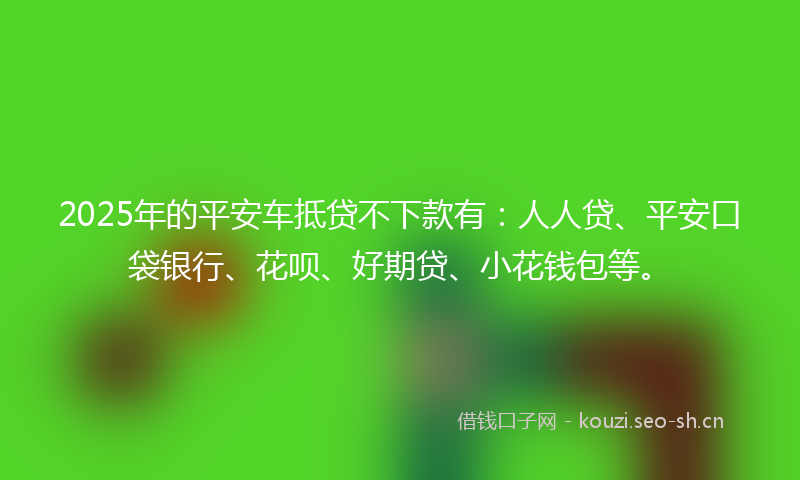 2025年的平安车抵贷不下款有：人人贷、平安口袋银行、花呗、好期贷、小花钱包等。