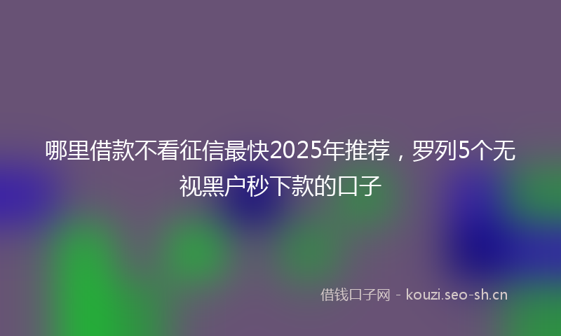 哪里借款不看征信最快2025年推荐，罗列5个无视黑户秒下款的口子