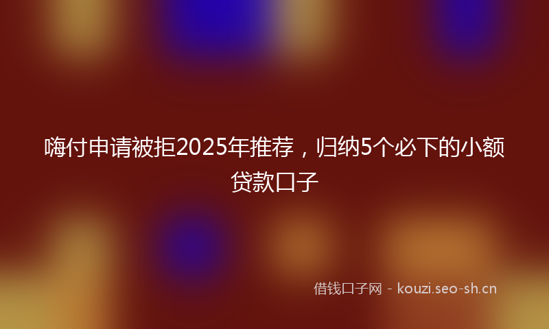 嗨付申请被拒2025年推荐，归纳5个必下的小额贷款口子