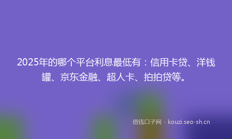 2025年的哪个平台利息最低有：信用卡贷、洋钱罐、京东金融、超人卡、拍拍贷等。