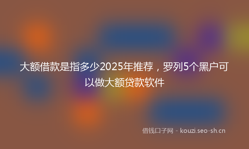 大额借款是指多少2025年推荐，罗列5个黑户可以做大额贷款软件