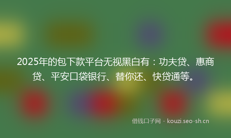 2025年的包下款平台无视黑白有：功夫贷、惠商贷、平安口袋银行、替你还、快贷通等。