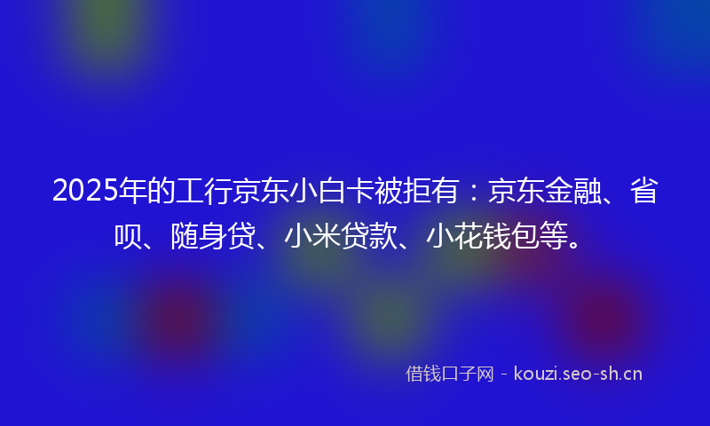 2025年的工行京东小白卡被拒有：京东金融、省呗、随身贷、小米贷款、小花钱包等。