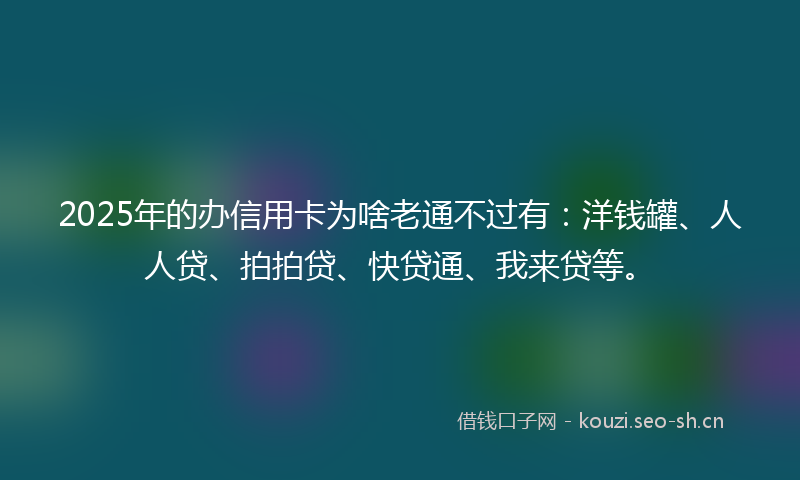 2025年的办信用卡为啥老通不过有：洋钱罐、人人贷、拍拍贷、快贷通、我来贷等。