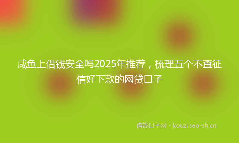 咸鱼上借钱安全吗2025年推荐，梳理五个不查征信好下款的网贷口子