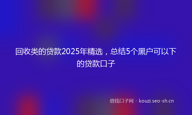 回收类的贷款2025年精选，总结5个黑户可以下的贷款口子