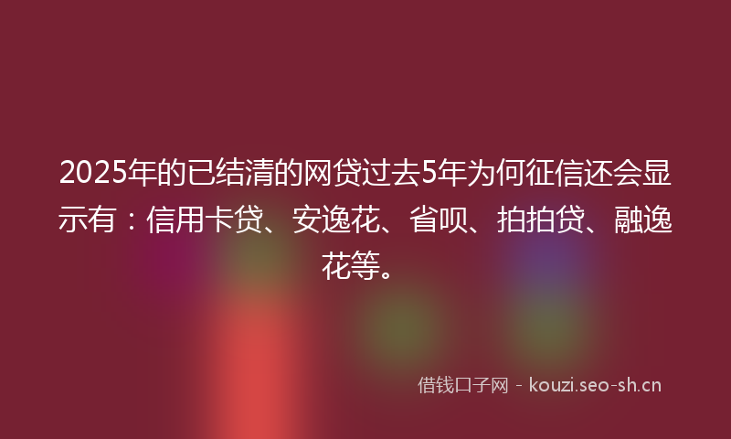 2025年的已结清的网贷过去5年为何征信还会显示有：信用卡贷、安逸花、省呗、拍拍贷、融逸花等。
