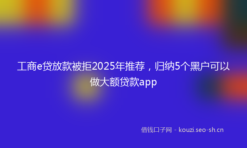 工商e贷放款被拒2025年推荐，归纳5个黑户可以做大额贷款app
