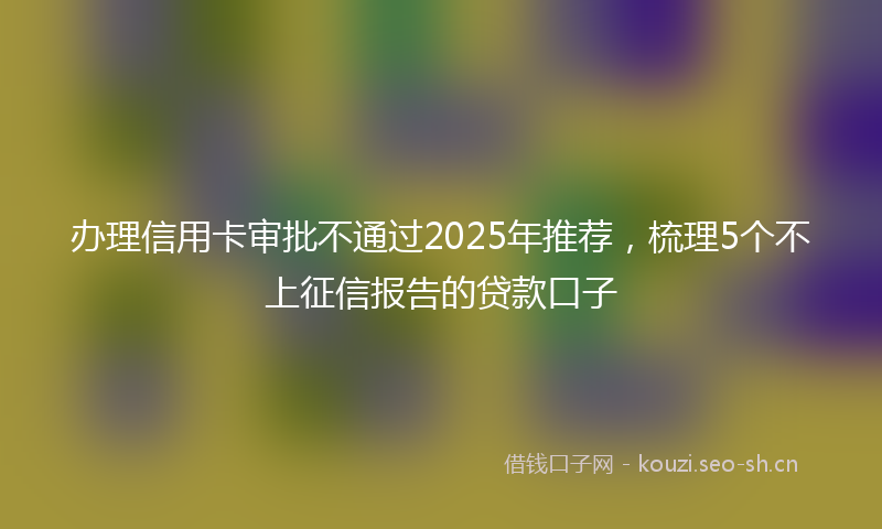 办理信用卡审批不通过2025年推荐，梳理5个不上征信报告的贷款口子