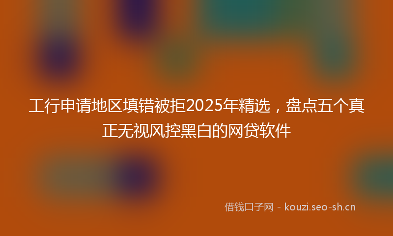 工行申请地区填错被拒2025年精选，盘点五个真正无视风控黑白的网贷软件