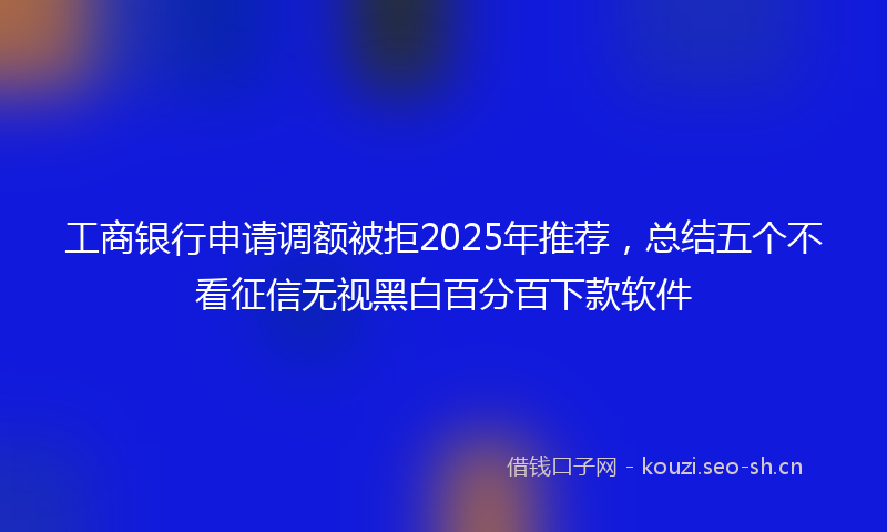 工商银行申请调额被拒2025年推荐，总结五个不看征信无视黑白百分百下款软件