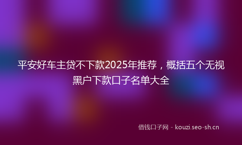 平安好车主贷不下款2025年推荐，概括五个无视黑户下款口子名单大全