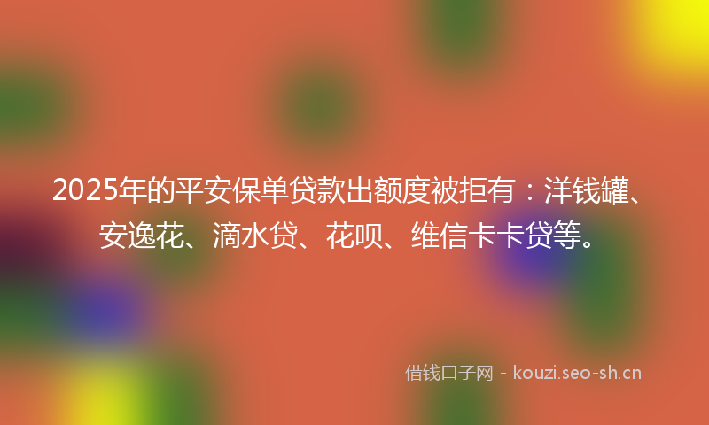 2025年的平安保单贷款出额度被拒有：洋钱罐、安逸花、滴水贷、花呗、维信卡卡贷等。