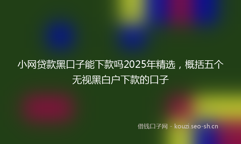 小网贷款黑口子能下款吗2025年精选，概括五个无视黑白户下款的口子