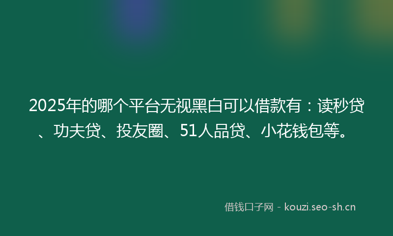 2025年的哪个平台无视黑白可以借款有：读秒贷、功夫贷、投友圈、51人品贷、小花钱包等。