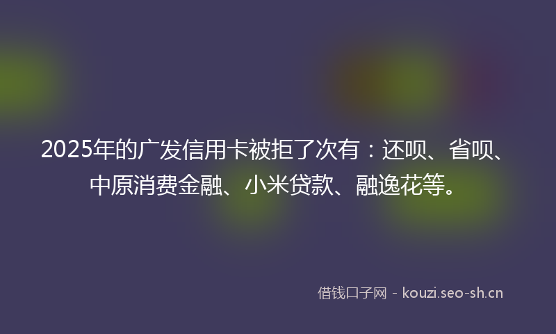 2025年的广发信用卡被拒了次有：还呗、省呗、中原消费金融、小米贷款、融逸花等。