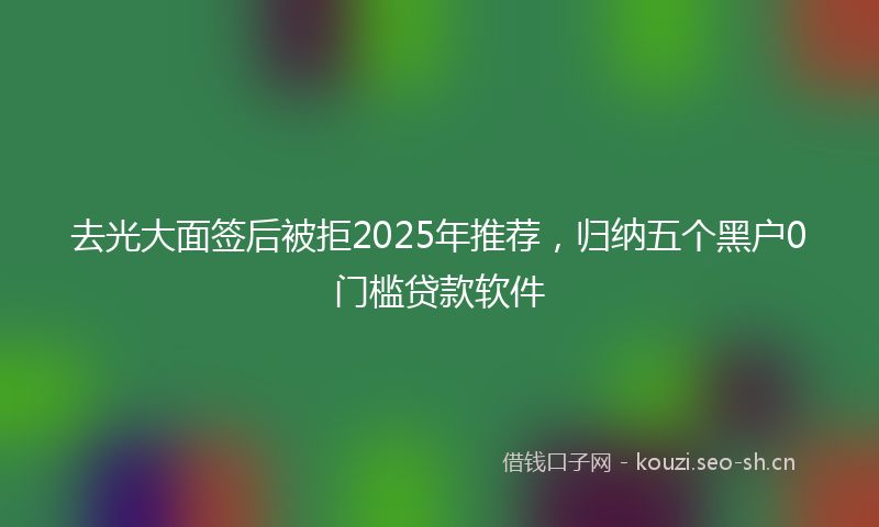 去光大面签后被拒2025年推荐，归纳五个黑户0门槛贷款软件