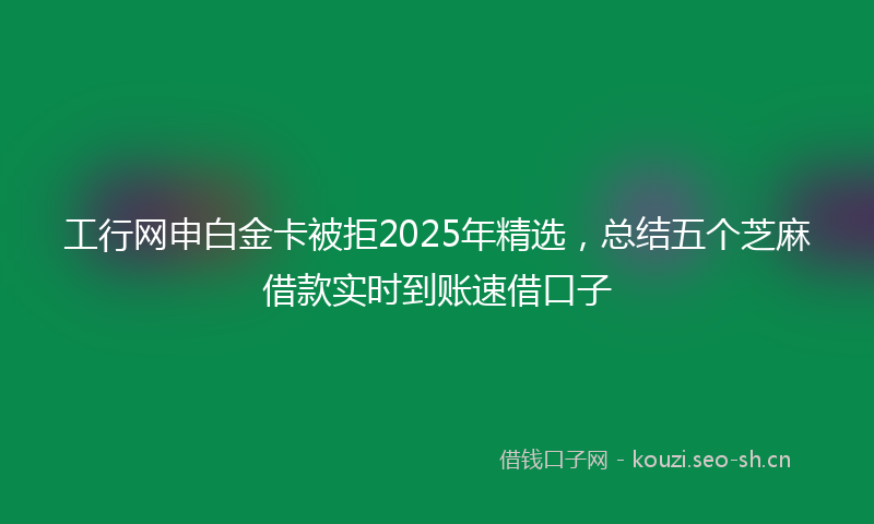 工行网申白金卡被拒2025年精选，总结五个芝麻借款实时到账速借口子